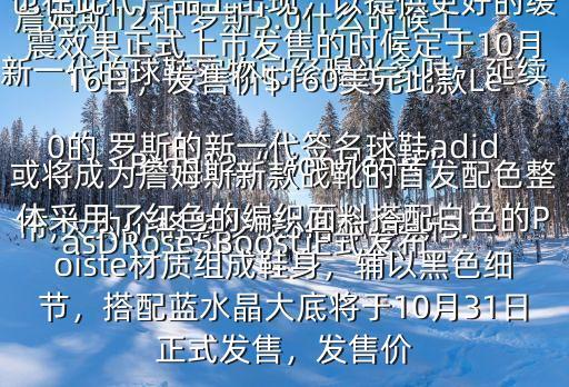 詹姆斯12和 羅斯5.0什么時候上市,大約價格多少錢$俗稱 羅斯5.0的 羅斯的新一代簽名球鞋adidasDRose5Boost正式發(fā)布新一代的球鞋實物已經曝光多時，延續(xù)了高幫的設計，而Boost中底科技也在此代產品上出現，以提供更好的緩震效果正式上市發(fā)售的時候定于10月16日，發(fā)售價$160美元此款LeBron12“LionHeart”或將成為詹姆斯新款戰(zhàn)靴的首發(fā)配色整體采用了紅色的編織面料搭配白色的Poiste材質組成鞋身，輔以黑色細節(jié)，搭配藍水晶大底將于10月31日正式發(fā)售，發(fā)售價