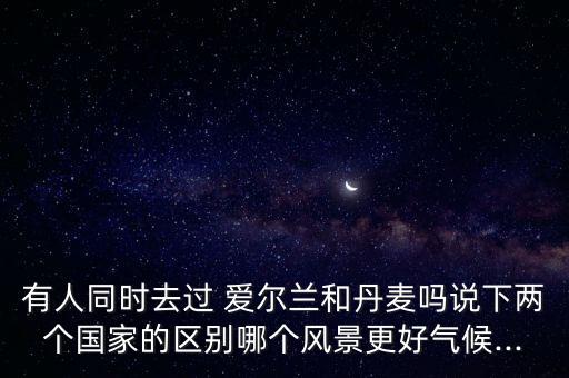 有人同時去過 愛爾蘭和丹麥嗎說下兩個國家的區(qū)別哪個風景更好氣候...