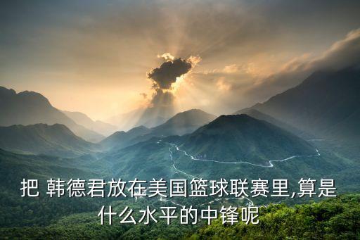 把 韓德君放在美國(guó)籃球聯(lián)賽里,算是什么水平的中鋒呢