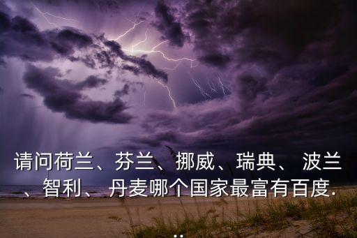 請問荷蘭、芬蘭、挪威、瑞典、 波蘭、智利、 丹麥哪個國家最富有百度...