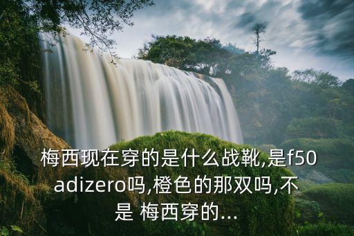  梅西現在穿的是什么戰(zhàn)靴,是f50adizero嗎,橙色的那雙嗎,不是 梅西穿的...