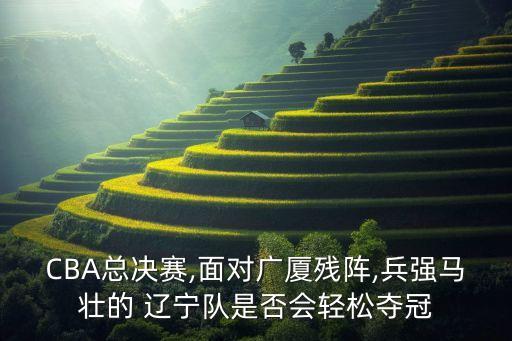CBA總決賽,面對廣廈殘陣,兵強馬壯的 遼寧隊是否會輕松奪冠
