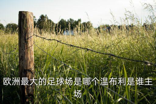 歐洲最大的足球場(chǎng)是哪個(gè)溫布利是誰主場(chǎng)