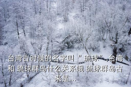 臺(tái)灣古時(shí)候的名字叫“ 琉球”,臺(tái)灣和 琉球群島什么關(guān)系哦 琉球群島古來(lái)是...