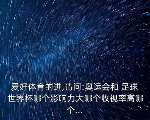 愛好體育的進(jìn),請(qǐng)問:奧運(yùn)會(huì)和 足球 世界杯哪個(gè)影響力大哪個(gè)收視率高哪個(gè)...