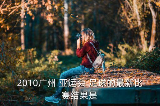 2010廣州 亞運會 足球的最新比賽結果是