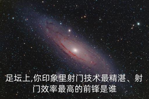 足壇上,你印象里射門技術(shù)最精湛、射門效率最高的前鋒是誰