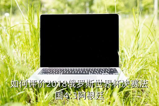 如何評(píng)價(jià)2018俄羅斯世界杯決賽法國4:3阿根廷