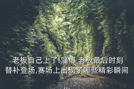  老板自己上了!淄博 老板最后時(shí)刻替補(bǔ)登場,賽場上出現(xiàn)了哪些精彩瞬間...