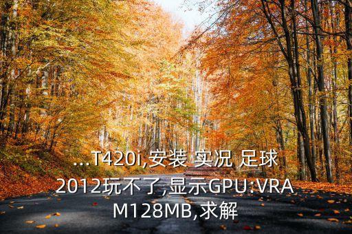 ...T420i,安裝 實(shí)況 足球2012玩不了,顯示GPU:VRAM128MB,求解