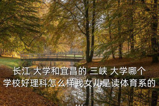長江 大學(xué)和宜昌的 三峽 大學(xué)哪個學(xué)校好理科怎么樣我女兒是讀體育系的...