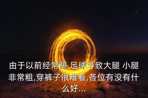 由于以前經(jīng)常踢 足球?qū)е麓笸?小腿非常粗,穿褲子很難看,各位有沒有什么好...
