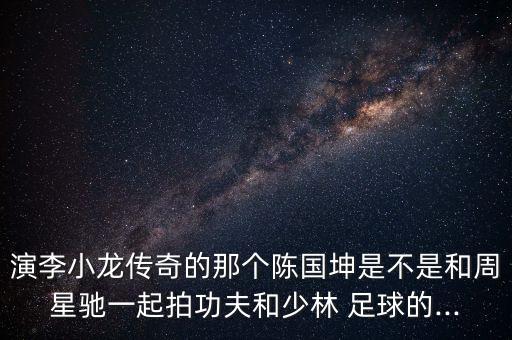 演李小龍傳奇的那個(gè)陳國坤是不是和周星馳一起拍功夫和少林 足球的...