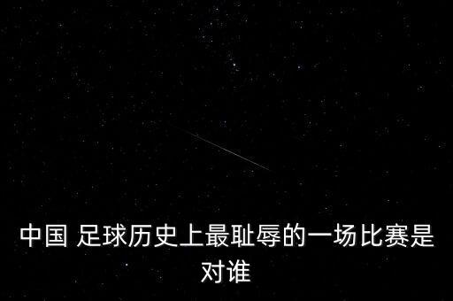 中國 足球歷史上最恥辱的一場(chǎng)比賽是對(duì)誰
