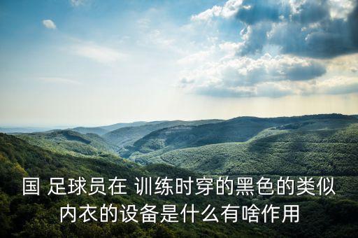 國(guó) 足球員在 訓(xùn)練時(shí)穿的黑色的類似內(nèi)衣的設(shè)備是什么有啥作用
