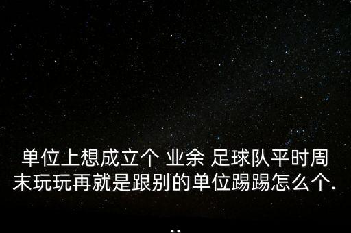 單位上想成立個 業(yè)余 足球隊(duì)平時周末玩玩再就是跟別的單位踢踢怎么個...