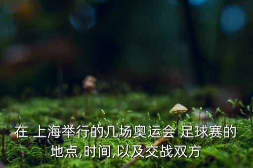 在 上海舉行的幾場奧運會 足球賽的地點,時間,以及交戰(zhàn)雙方