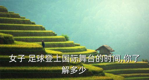 女子 足球登上國際舞臺的時間,你了解多少