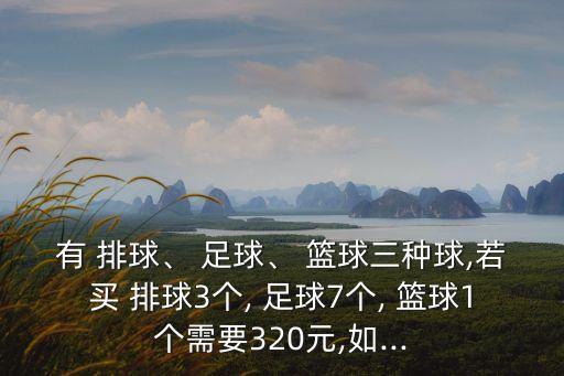 有 排球、 足球、 籃球三種球,若買 排球3個, 足球7個, 籃球1個需要320元,如...