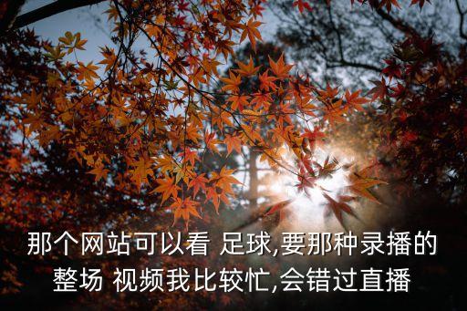 那個(gè)網(wǎng)站可以看 足球,要那種錄播的整場 視頻我比較忙,會(huì)錯(cuò)過直播
