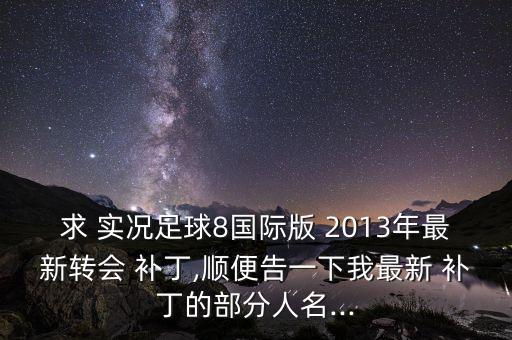 求 實(shí)況足球8國(guó)際版 2013年最新轉(zhuǎn)會(huì) 補(bǔ)丁,順便告一下我最新 補(bǔ)丁的部分人名...