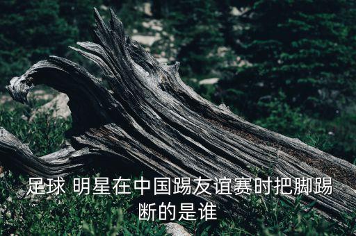  足球 明星在中國踢友誼賽時把腳踢斷的是誰