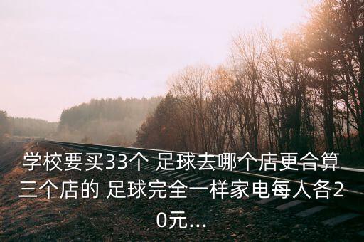 學校要買33個 足球去哪個店更合算三個店的 足球完全一樣家電每人各20元...