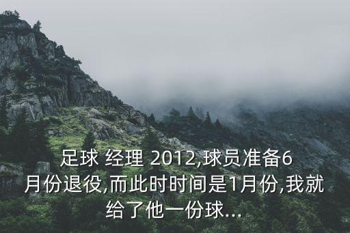  足球 經(jīng)理 2012,球員準(zhǔn)備6月份退役,而此時(shí)時(shí)間是1月份,我就給了他一份球...