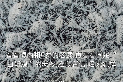 看看梅西和C羅的老婆,再看看國足“白斬雞”的老婆,難以置信!后來怎樣...