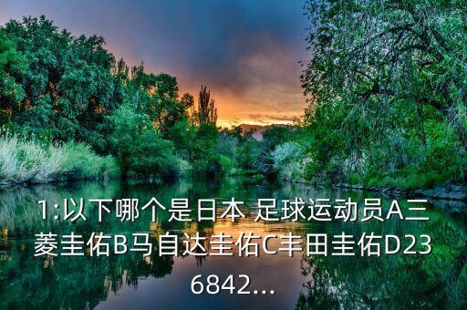 1:以下哪個是日本 足球運(yùn)動員A三菱圭佑B馬自達(dá)圭佑C豐田圭佑D236842...