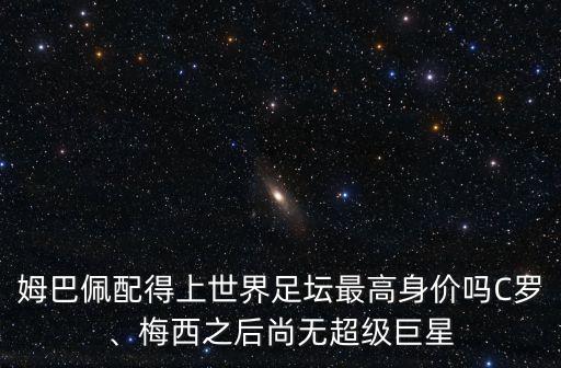 姆巴佩配得上世界足壇最高身價嗎C羅、梅西之后尚無超級巨星