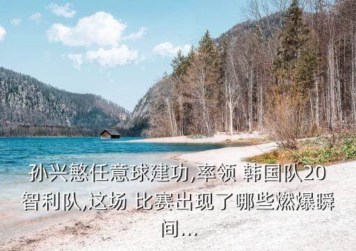 孫興慜任意球建功,率領(lǐng) 韓國隊20智利隊,這場 比賽出現(xiàn)了哪些燃爆瞬間...