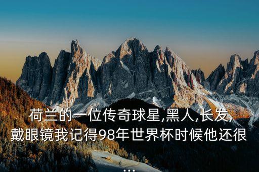  荷蘭的一位傳奇球星,黑人,長(zhǎng)發(fā),戴眼鏡我記得98年世界杯時(shí)候他還很...