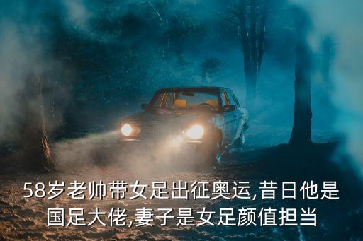 58歲老帥帶女足出征奧運(yùn),昔日他是國足大佬,妻子是女足顏值擔(dān)當(dāng)
