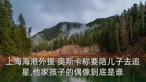 上海海港外援 奧斯卡稱要陪兒子去追星,他家孩子的偶像到底是誰