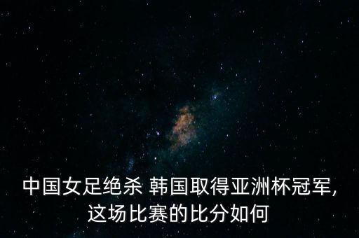 中國女足絕殺 韓國取得亞洲杯冠軍,這場比賽的比分如何