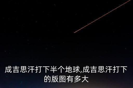 成吉思汗打下半個地球,成吉思汗打下的版圖有多大