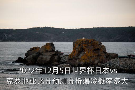 2022年12月5日世界杯日本vs克羅地亞比分預(yù)測(cè)分析爆冷概率多大