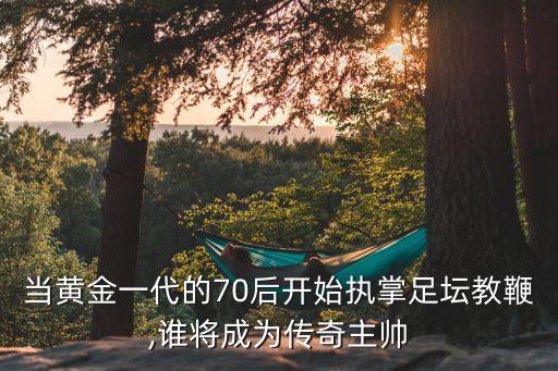 當(dāng)黃金一代的70后開始執(zhí)掌足壇教鞭,誰(shuí)將成為傳奇主帥