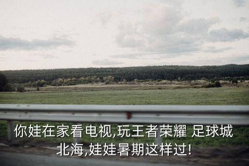 你娃在家看電視,玩王者榮耀 足球城北海,娃娃暑期這樣過!