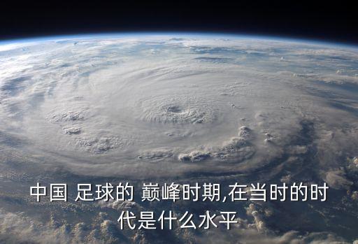 中國 足球的 巔峰時期,在當(dāng)時的時代是什么水平