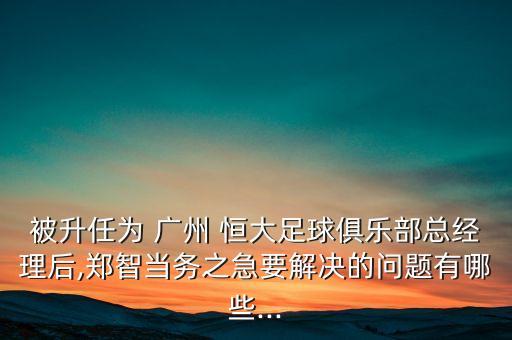 被升任為 廣州 恒大足球俱樂部總經理后,鄭智當務之急要解決的問題有哪些...