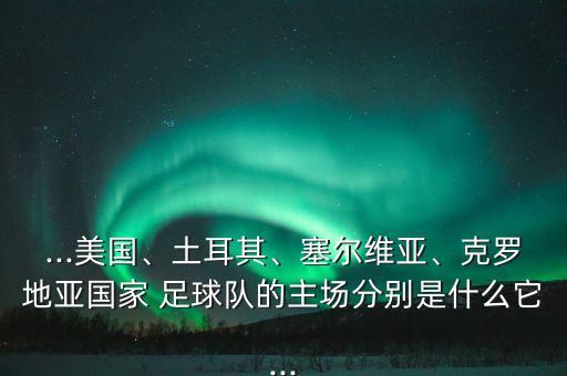...美國、土耳其、塞爾維亞、克羅地亞國家 足球隊的主場分別是什么它...