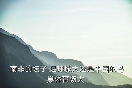 南非的壇子 足球城大還是中國的鳥巢體育場大